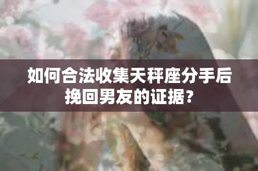 如何合法收集天秤座分手后挽回男友的证据？