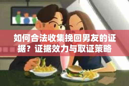 如何合法收集挽回男友的证据？证据效力与取证策略