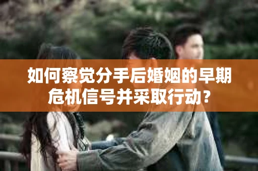 如何察觉分手后婚姻的早期危机信号并采取行动? 如何察觉分手后婚姻的早期危机信号并采取行动?