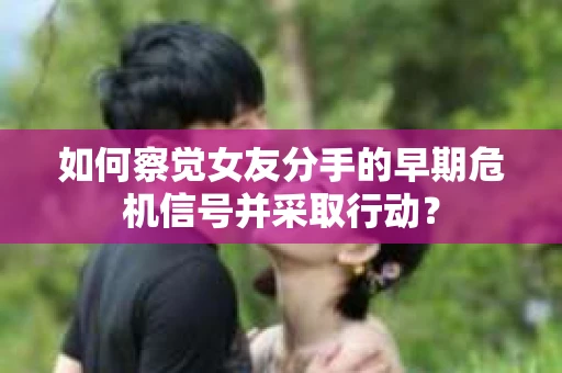 如何察觉女友分手的早期危机信号并采取行动？