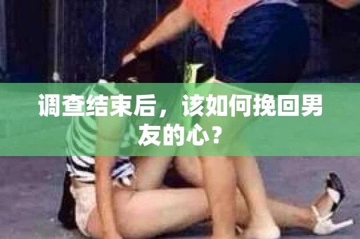 调查结束后，该如何挽回男友的心？