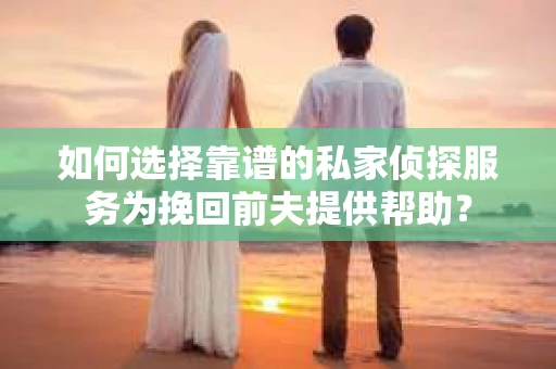 如何选择靠谱的私家侦探服务为挽回前夫提供帮助？