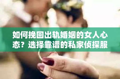 如何挽回出轨婚姻的女人心态？选择靠谱的私家侦探服务指南