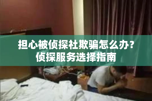 担心被侦探社欺骗怎么办？侦探服务选择指南