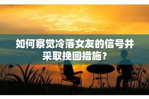 如何察觉冷落女友的信号并采取挽回措施？