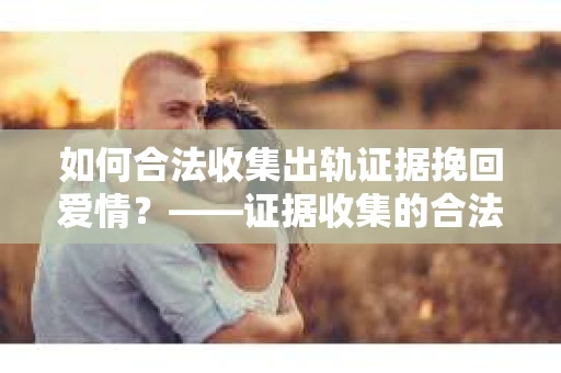 如何合法收集出轨证据挽回爱情？——证据收集的合法性与有效性解析