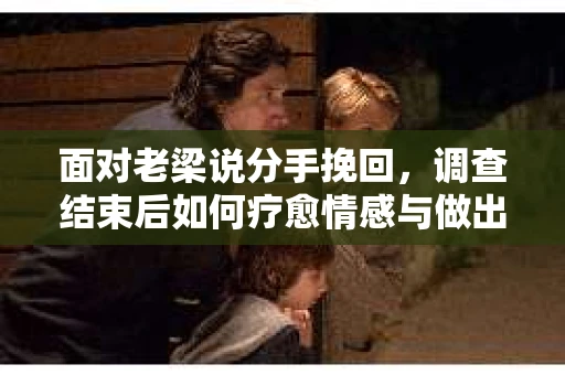 面对老梁说分手挽回，调查结束后如何疗愈情感与做出人生决策？
