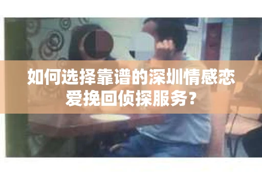 如何选择靠谱的深圳情感恋爱挽回侦探服务？