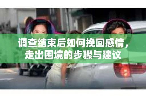 调查结束后如何挽回感情，走出困境的步骤与建议