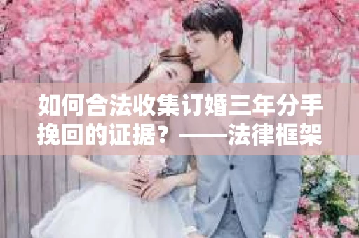 如何合法收集订婚三年分手挽回的证据？——法律框架下的有效证据收集方案