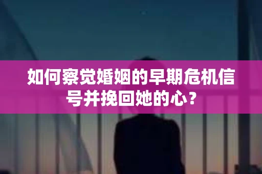 如何察觉婚姻的早期危机信号并挽回她的心？