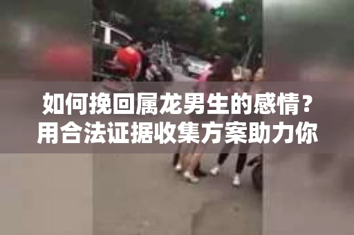 如何挽回属龙男生的感情？用合法证据收集方案助力你的努力？