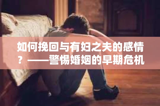 如何挽回与有妇之夫的感情？——警惕婚姻的早期危机信号