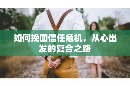 如何挽回信任危机,从心出发的复合之路 如何挽回信任危机,从心出发的复合之路