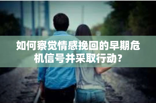 如何察觉情感挽回的早期危机信号并采取行动？
