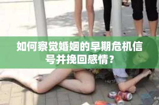 如何察觉婚姻的早期危机信号并挽回感情？