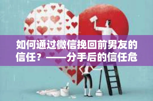 如何通过微信挽回前男友的信任？——分手后的信任危机解决方案
