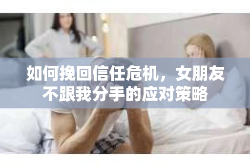 如何挽回信任危机，女朋友不跟我分手的应对策略